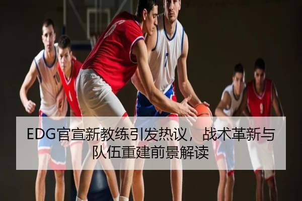EDG官宣新教练引发热议，战术革新与队伍重建前景解读