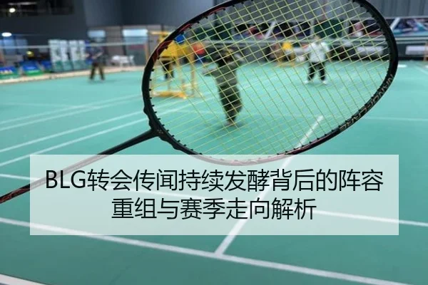 BLG转会传闻持续发酵背后的阵容重组与赛季走向解析