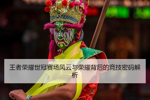 王者荣耀世冠赛场风云与荣耀背后的竞技密码解析