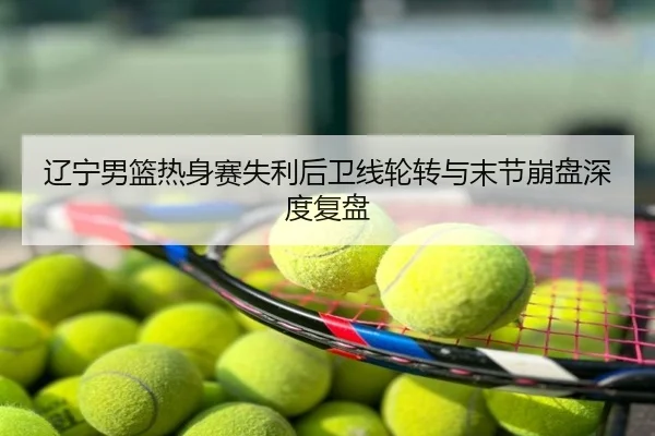 辽宁男篮热身赛失利后卫线轮转与末节崩盘深度复盘