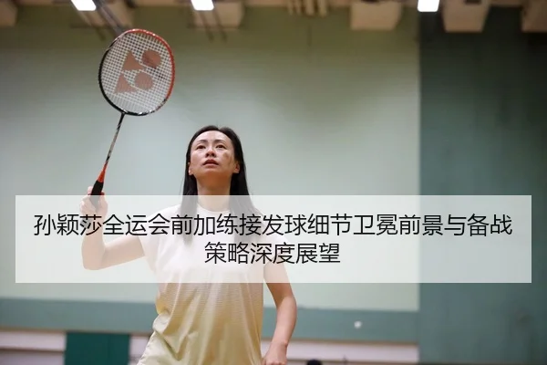 孙颖莎全运会前加练接发球细节卫冕前景与备战策略深度展望