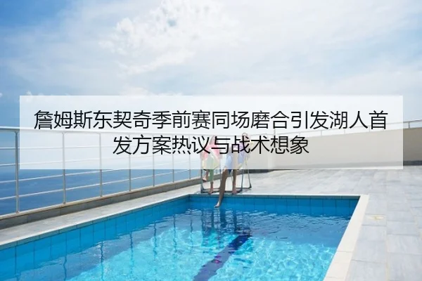 詹姆斯东契奇季前赛同场磨合引发湖人首发方案热议与战术想象